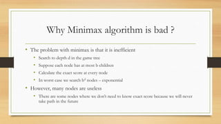 Why Minimax algorithm is bad ?
• The problem with minimax is that it is inefficient
•
•
•
•

Search to depth d in the game tree
Suppose each node has at most b children

Calculate the exact score at every node
In worst case we search bd nodes – exponential

• However, many nodes are useless
• There are some nodes where we don’t need to know exact score because we will never
take path in the future

 
