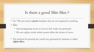 Is there a good Min-Max ?
• Yes ! We just need to prune branches that are not required in searching

• Idea:
• Start propagating scores as soon as leaf nodes are generated
• Do not explore nodes which cannot affect the choice of move
• The method for pruning the search tree generated by minimax is called
Alpha-Beta

 