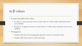 - values
• Computing alpha-beta values
•

value is a lower-bound on the actual value of a Max node, maximum across
seen children

•

value is an upper-bound on actual value of a Min node, minimum across seen
children

• Propagation
• Update , values by propagating upwards values of terminal nodes
• Update , values down to allow pruning

 