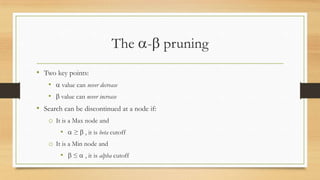 The - pruning
• Two key points:
•

value can never decrease

•

value can never increase

• Search can be discontinued at a node if:
o It is a Max node and
•

≥

, it is beta cutoff

o It is a Min node and
•

≤

, it is alpha cutoff

 