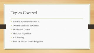 Topics Covered
•
•
•
•
•
•

What is Adversarial Search ?
Optimal decisions in Games
Multiplayer Games
Min-Max Algorithm
α-β Pruning
State of the Art Game Programs

 