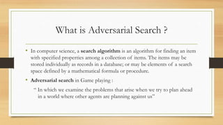 What is Adversarial Search ?
• In computer science, a search algorithm is an algorithm for finding an item
with specified properties among a collection of items. The items may be
stored individually as records in a database; or may be elements of a search
space defined by a mathematical formula or procedure.

• Adversarial search in Game playing :
“ In which we examine the problems that arise when we try to plan ahead
in a world where other agents are planning against us”

 