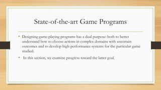 State-of-the-art Game Programs
• Designing game-playing programs has a dual purpose: both to better
understand how to choose actions in complex domains with uncertain
outcomes and to develop high-performance systems for the particular game
studied.

• In this section, we examine progress toward the latter goal.

 