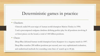 Deterministic games in practice
• Checkers:
Chinook ended 40-year-reign of human world champion Marion Tinsley in 1994.
Used a precomputed endgame database defining perfect play for all positions involving 8

or fewer pieces on the board, a total of 444 billion positions.

• Chess:
Deep Blue defeated human world champion Garry Kasparov in a sixgame match in 1997.
Deep Blue searches 200 million positions per second, uses very sophisticated evaluation,
and undisclosed methods for extending some lines of search up to 40 ply.

 