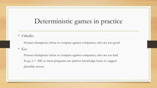 Deterministic games in practice
• Othello:
Human champions refuse to compete against computers, who are too good.

• Go:
Human champions refuse to compete against computers, who are too bad.
In go, b > 300, so most programs use pattern knowledge bases to suggest
plausible moves.

 