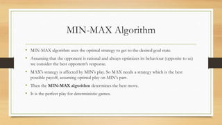 MIN-MAX Algorithm
• MIN-MAX algorithm uses the optimal strategy to get to the desired goal state.
• Assuming that the opponent is rational and always optimizes its behaviour (opposite to us)
we consider the best opponent’s response.

• MAX's strategy is affected by MIN's play. So MAX needs a strategy which is the best
possible payoff, assuming optimal play on MIN's part.

• Then the MIN-MAX algorithm determines the best move.
• It is the perfect play for deterministic games.

 
