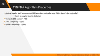 MINIMAX Algorithm Properties
▸Optimal play for MAX assumes that MIN also plays optimally, what if MIN doesn’t play optimally?
- then it is easy for MAX to do better
▸Complete DFS search? – YES
▸Time Complexity – O(bm)
▸Space Complexity – O(bm)
12
Mohammad Imam Hossain | Lecturer, Dept. of CSE | UIU
 