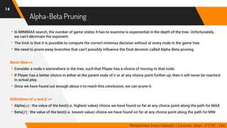 Alpha-Beta Pruning
▸In MINIMAX search, the number of game states it has to examine is exponential in the depth of the tree. Unfortunately,
we can’t eliminate the exponent.
▸The trick is that it is possible to compute the correct minimax decision without at every node in the game tree.
▸We need to prune away branches that can’t possibly influence the final decision called Alpha-Beta pruning.
Basic Idea >>
▸Consider a node n somewhere in the tree, such that Player has a choice of moving to that node.
▸If Player has a better choice m either at the parent node of n or at any choice point further up, then n will never be reached
in actual play.
▸Once we have found out enough about n to reach this conclusion, we can prune it.
Definitions of 𝜶 and 𝜷 >>
▸Alpha(𝛼) : the value of the best(i.e. highest-value) choice we have found so far at any choice point along the path for MAX
▸Beta(𝛽) : the value of the best(i.e. lowest-value) choice we have found so far at any choice point along the path for MIN
14
Mohammad Imam Hossain | Lecturer, Dept. of CSE | UIU
 