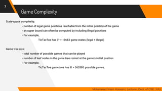 Game Complexity
State-space complexity:
- number of legal game positions reachable from the initial position of the game
- an upper bound can often be computed by including illegal positions
- For example,
TicTacToe has 39 = 19683 game states (legal + illegal)
Game tree size:
- total number of possible games that can be played
- number of leaf nodes in the game tree rooted at the game’s initial position
- For example,
TicTacToe game tree has 9! = 362880 possible games.
7
Mohammad Imam Hossain | Lecturer, Dept. of CSE | UIU
 