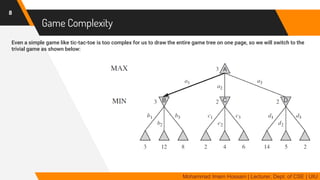 Game Complexity
Even a simple game like tic-tac-toe is too complex for us to draw the entire game tree on one page, so we will switch to the
trivial game as shown below:
8
Mohammad Imam Hossain | Lecturer, Dept. of CSE | UIU
 