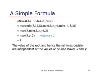 CS 420: Artificial Intelligence 23
A Simple Formula
( )
max(min(3,12,8),min(2, , ),min(14,5,2))
max(3,min(2, , ),2)
max(3, ,2)
3
MINIMAX VALUE root
x y
x y
z





The value of the root and hence the minimax decision
are independent of the values of pruned leaves x and y
where z ≤ 2
 
