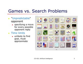 CS 420: Artificial Intelligence 3
Games vs. Search Problems
 "Unpredictable"
opponent
 specifying a move
for every possible
opponent reply
 Time limits
 unlikely to find
goal, must
approximate
 