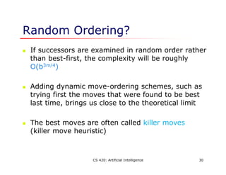 CS 420: Artificial Intelligence 30
Random Ordering?
 If successors are examined in random order rather
than best-first, the complexity will be roughly
O(b3m/4)
 Adding dynamic move-ordering schemes, such as
trying first the moves that were found to be best
last time, brings us close to the theoretical limit
 The best moves are often called killer moves
(killer move heuristic)
 