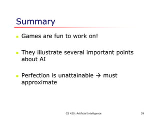 CS 420: Artificial Intelligence 39
Summary
 Games are fun to work on!
 They illustrate several important points
about AI
 Perfection is unattainable  must
approximate
 
