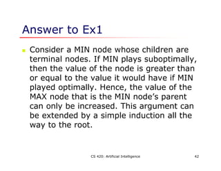 CS 420: Artificial Intelligence 42
Answer to Ex1
 Consider a MIN node whose children are
terminal nodes. If MIN plays suboptimally,
then the value of the node is greater than
or equal to the value it would have if MIN
played optimally. Hence, the value of the
MAX node that is the MIN node’s parent
can only be increased. This argument can
be extended by a simple induction all the
way to the root.
 