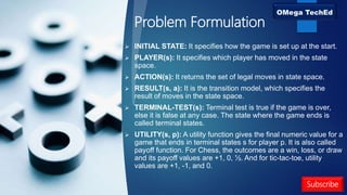 Problem Formulation
 INITIAL STATE: It specifies how the game is set up at the start.
 PLAYER(s): It specifies which player has moved in the state
space.
 ACTION(s): It returns the set of legal moves in state space.
 RESULT(s, a): It is the transition model, which specifies the
result of moves in the state space.
 TERMINAL-TEST(s): Terminal test is true if the game is over,
else it is false at any case. The state where the game ends is
called terminal states.
 UTILITY(s, p): A utility function gives the final numeric value for a
game that ends in terminal states s for player p. It is also called
payoff function. For Chess, the outcomes are a win, loss, or draw
and its payoff values are +1, 0, ½. And for tic-tac-toe, utility
values are +1, -1, and 0.
Subscribe
 