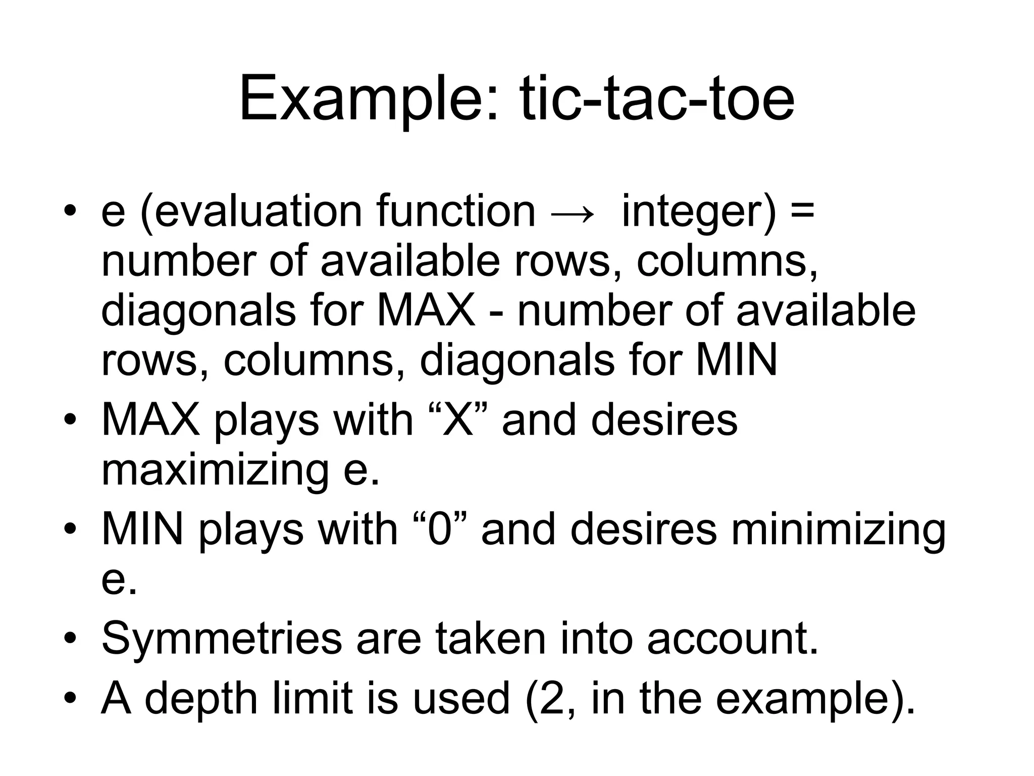 Example: tic-tac-toe
• e (evaluation function → integer) =
number of available rows, columns,
diagonals for MAX - number of available
rows, columns, diagonals for MIN
• MAX plays with “X” and desires
maximizing e.
• MIN plays with “0” and desires minimizing
e.
• Symmetries are taken into account.
• A depth limit is used (2, in the example).
 