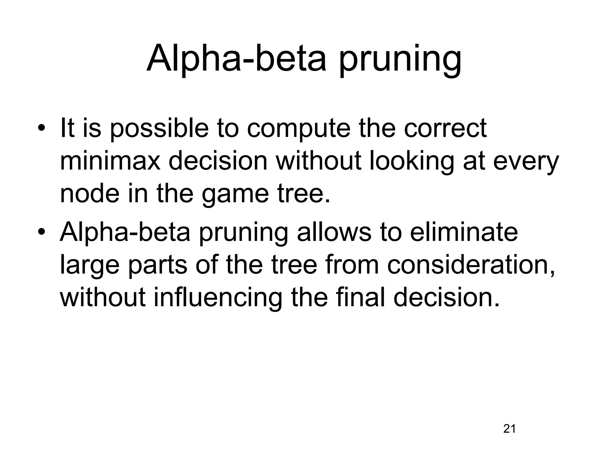 21
Alpha-beta pruning
• It is possible to compute the correct
minimax decision without looking at every
node in the game tree.
• Alpha-beta pruning allows to eliminate
large parts of the tree from consideration,
without influencing the final decision.
21
 