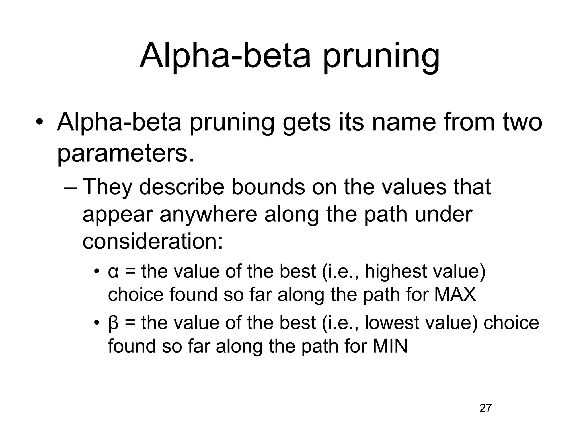 27
Alpha-beta pruning
• Alpha-beta pruning gets its name from two
parameters.
– They describe bounds on the values that
appear anywhere along the path under
consideration:
• α = the value of the best (i.e., highest value)
choice found so far along the path for MAX
• β = the value of the best (i.e., lowest value) choice
found so far along the path for MIN
27
 