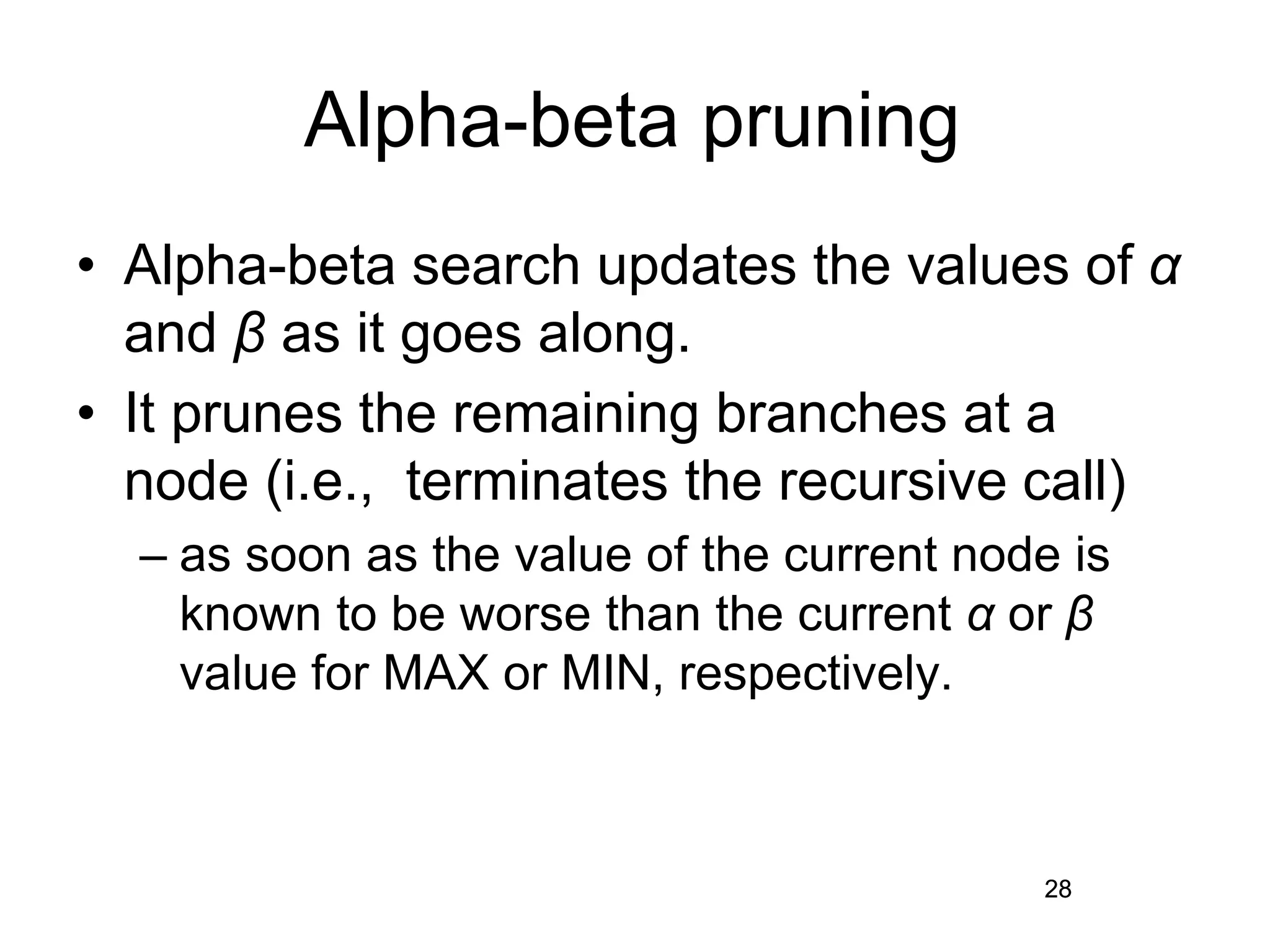 28
Alpha-beta pruning
• Alpha-beta search updates the values of α
and β as it goes along.
• It prunes the remaining branches at a
node (i.e., terminates the recursive call)
– as soon as the value of the current node is
known to be worse than the current α or β
value for MAX or MIN, respectively.
28
 