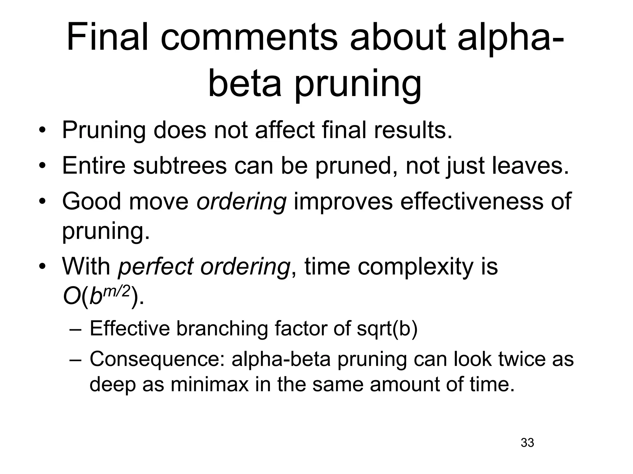 33
Final comments about alpha-
beta pruning
• Pruning does not affect final results.
• Entire subtrees can be pruned, not just leaves.
• Good move ordering improves effectiveness of
pruning.
• With perfect ordering, time complexity is
O(bm/2).
– Effective branching factor of sqrt(b)
– Consequence: alpha-beta pruning can look twice as
deep as minimax in the same amount of time.
33
 