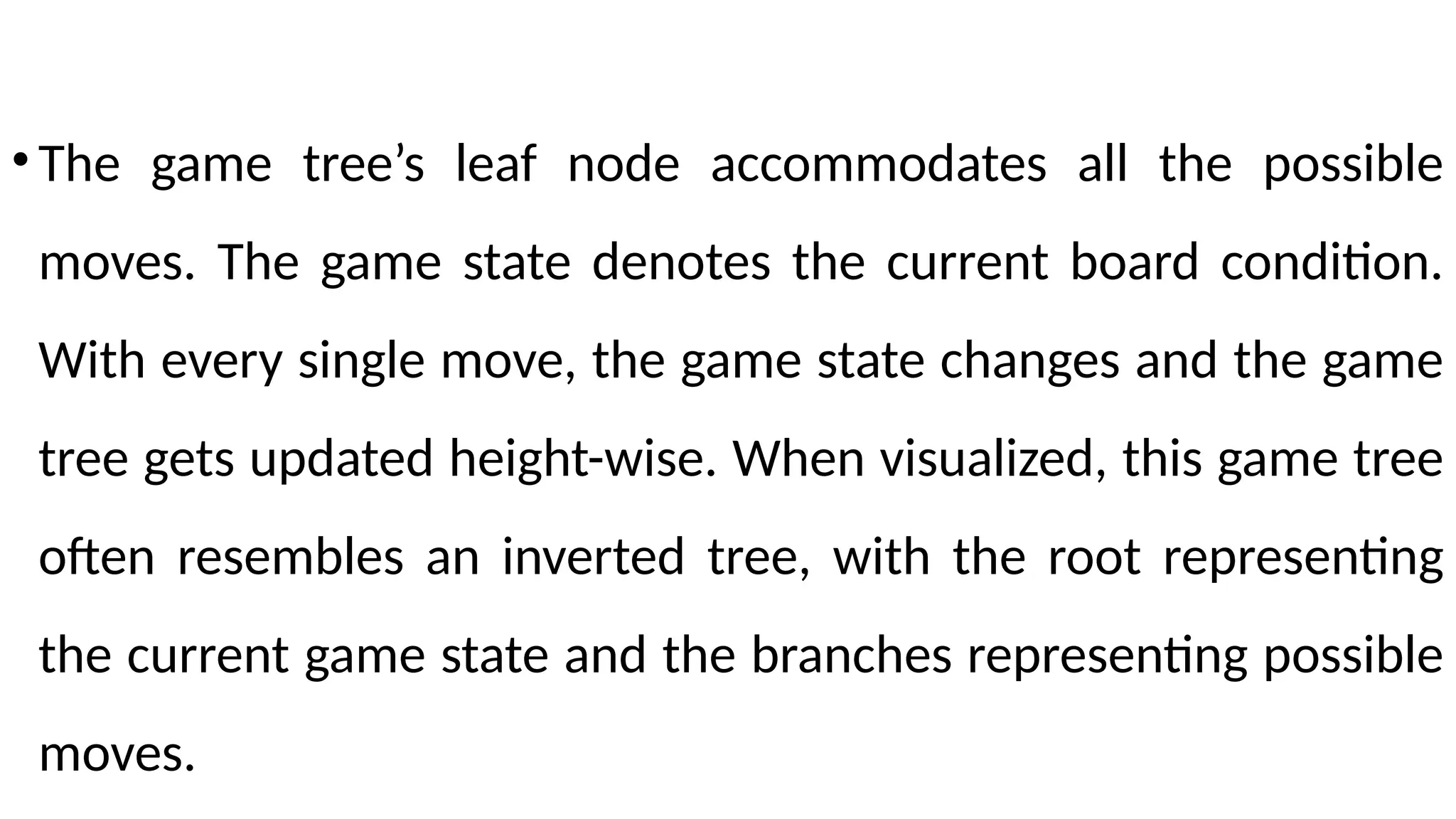 •The game tree’s leaf node accommodates all the possible
moves. The game state denotes the current board condition.
With every single move, the game state changes and the game
tree gets updated height-wise. When visualized, this game tree
often resembles an inverted tree, with the root representing
the current game state and the branches representing possible
moves.
 