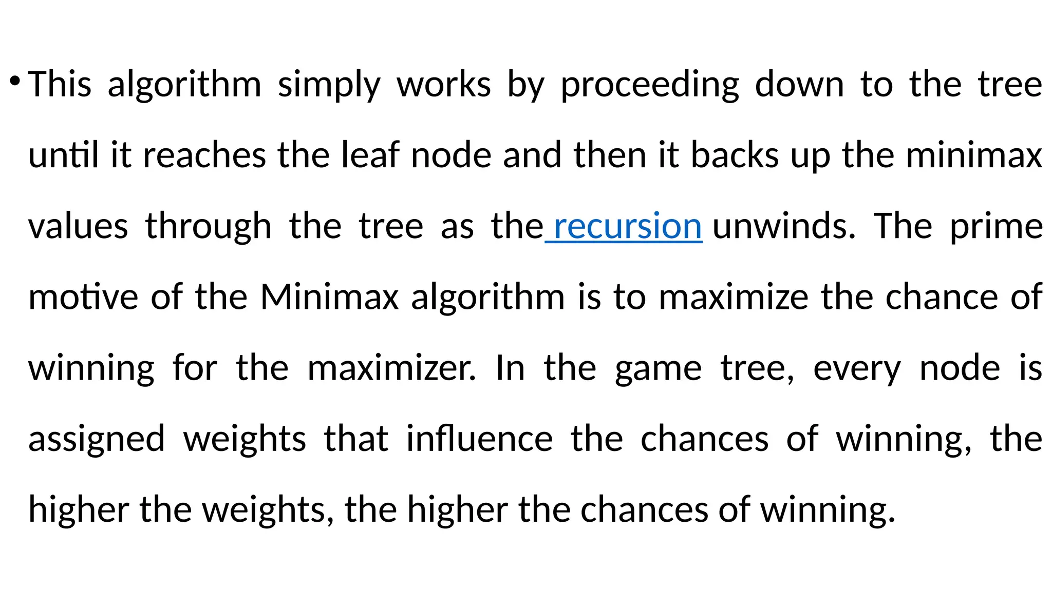 •This algorithm simply works by proceeding down to the tree
until it reaches the leaf node and then it backs up the minimax
values through the tree as the recursion unwinds. The prime
motive of the Minimax algorithm is to maximize the chance of
winning for the maximizer. In the game tree, every node is
assigned weights that influence the chances of winning, the
higher the weights, the higher the chances of winning.
 