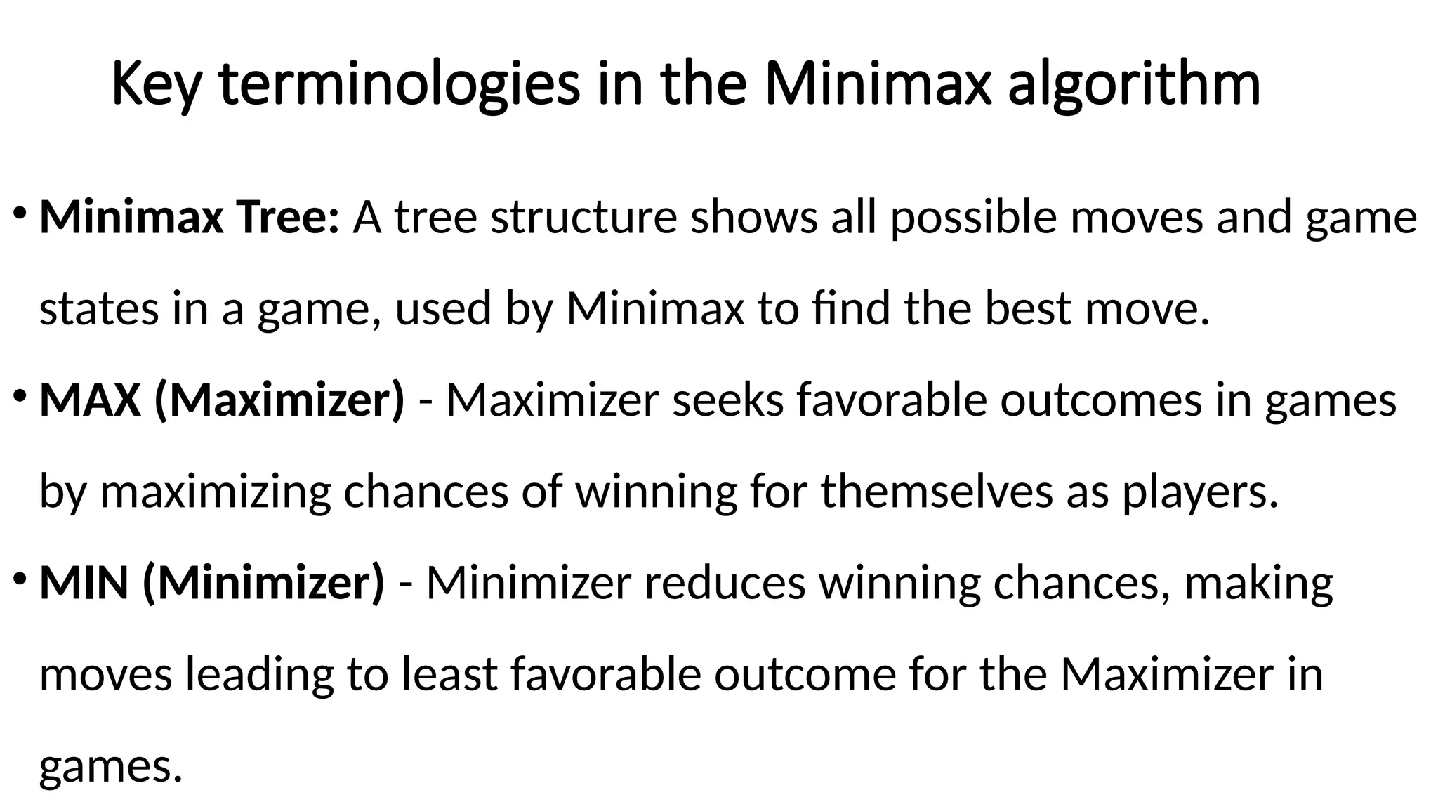 Key terminologies in the Minimax algorithm
• Minimax Tree: A tree structure shows all possible moves and game
states in a game, used by Minimax to find the best move.
• MAX (Maximizer) - Maximizer seeks favorable outcomes in games
by maximizing chances of winning for themselves as players.
• MIN (Minimizer) - Minimizer reduces winning chances, making
moves leading to least favorable outcome for the Maximizer in
games.
 