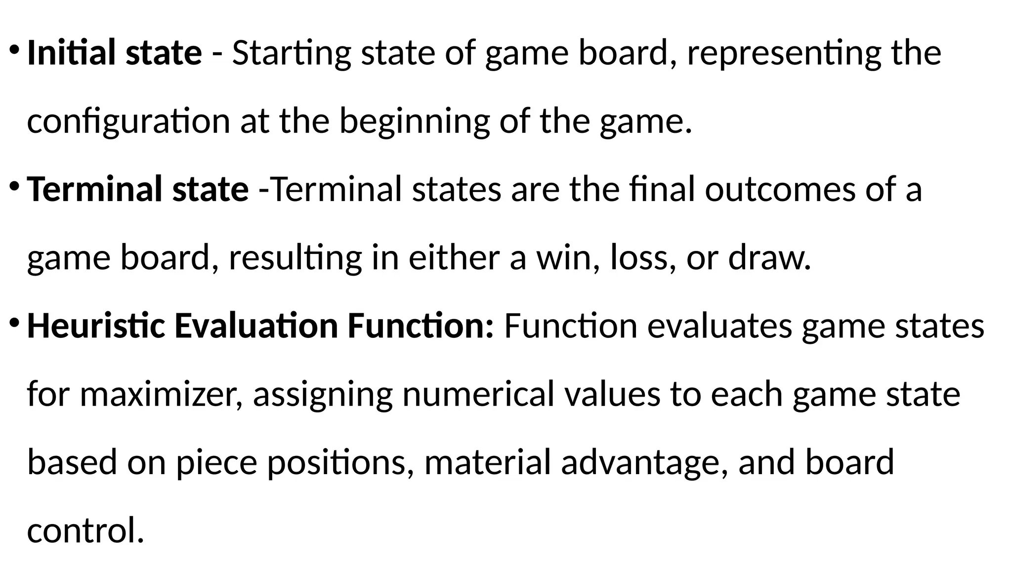 •Initial state - Starting state of game board, representing the
configuration at the beginning of the game.
•Terminal state -Terminal states are the final outcomes of a
game board, resulting in either a win, loss, or draw.
•Heuristic Evaluation Function: Function evaluates game states
for maximizer, assigning numerical values to each game state
based on piece positions, material advantage, and board
control.
 