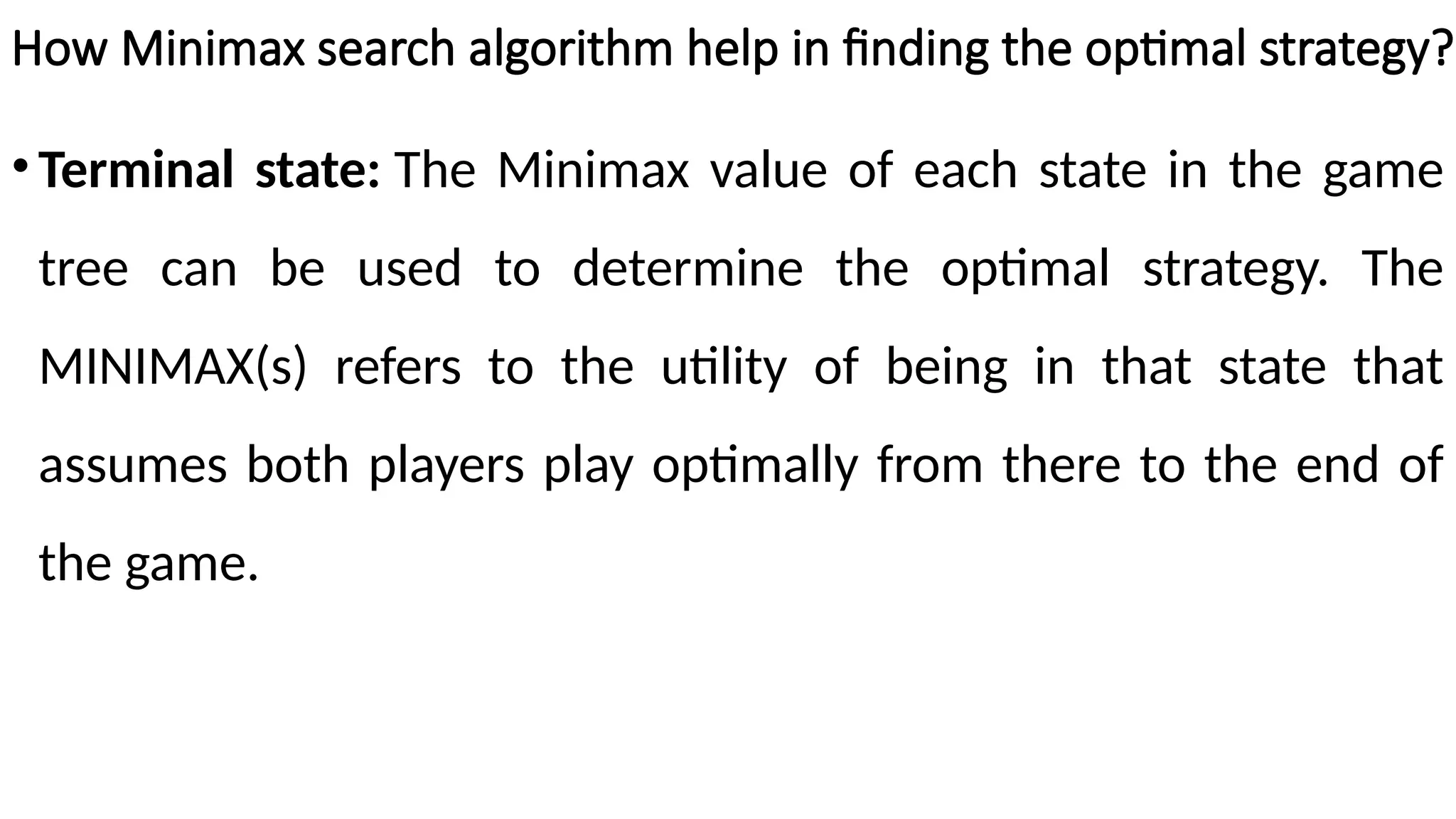 How Minimax search algorithm help in finding the optimal strategy?
•Terminal state: The Minimax value of each state in the game
tree can be used to determine the optimal strategy. The
MINIMAX(s) refers to the utility of being in that state that
assumes both players play optimally from there to the end of
the game.
 