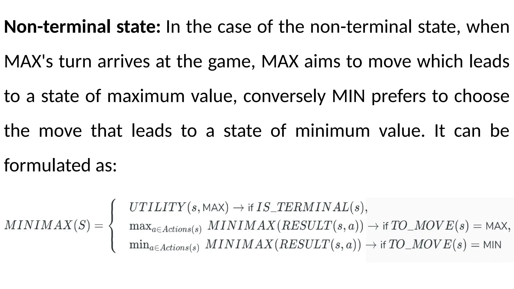 Non-terminal state: In the case of the non-terminal state, when
MAX's turn arrives at the game, MAX aims to move which leads
to a state of maximum value, conversely MIN prefers to choose
the move that leads to a state of minimum value. It can be
formulated as:
 