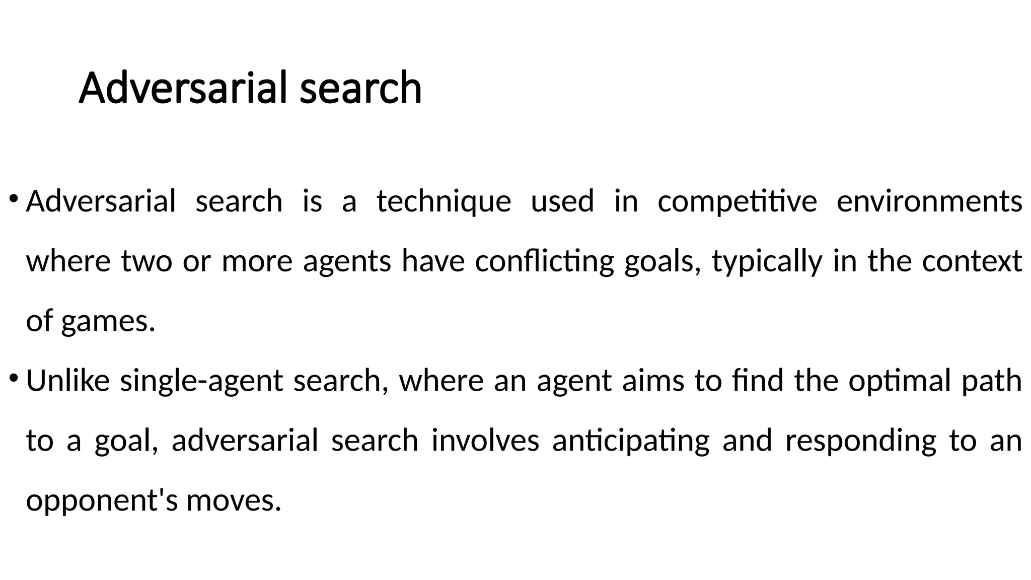 Adversarial search
• Adversarial search is a technique used in competitive environments
where two or more agents have conflicting goals, typically in the context
of games.
• Unlike single-agent search, where an agent aims to find the optimal path
to a goal, adversarial search involves anticipating and responding to an
opponent's moves.
 