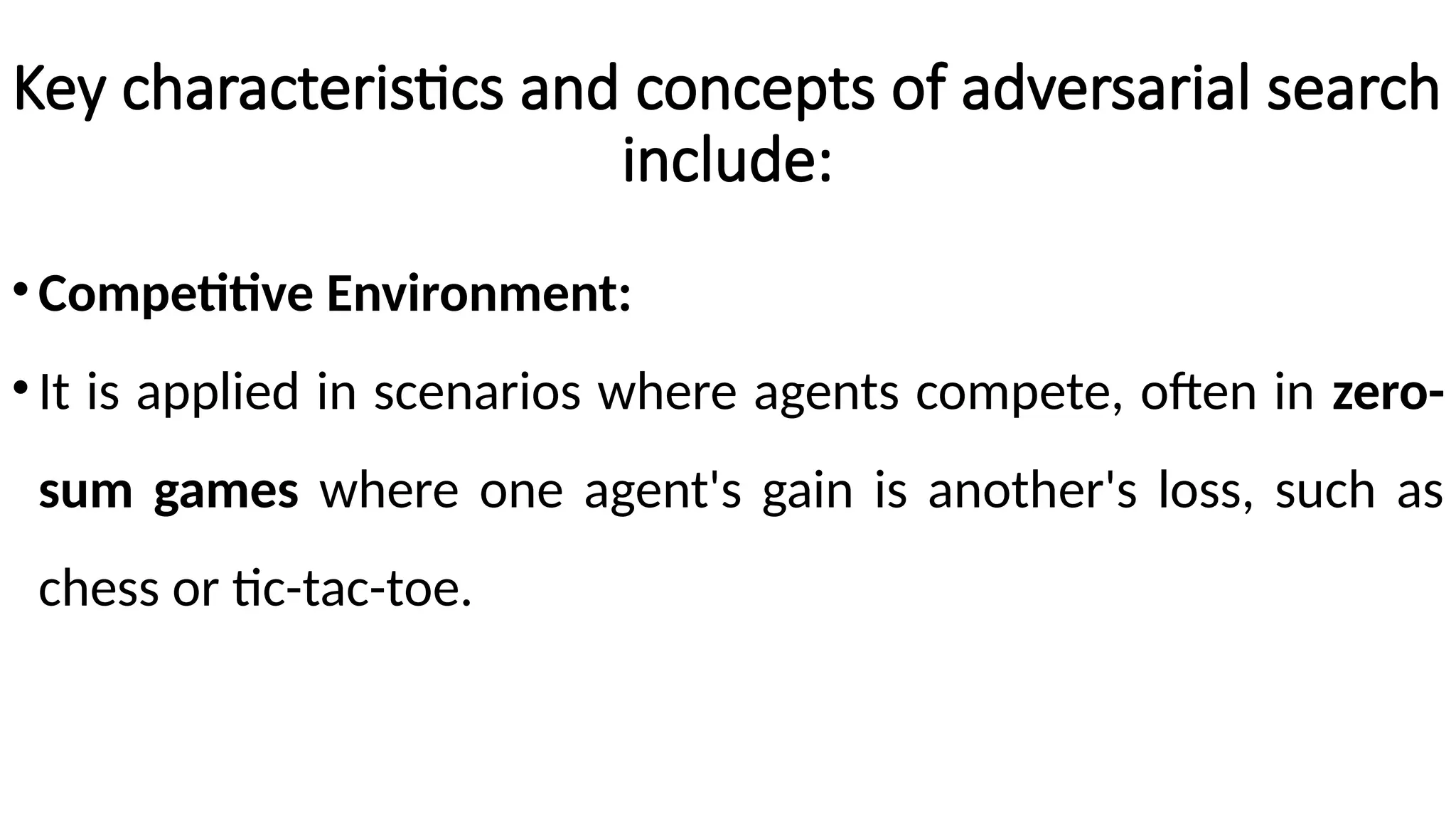 Key characteristics and concepts of adversarial search
include:
•Competitive Environment:
•It is applied in scenarios where agents compete, often in zero-
sum games where one agent's gain is another's loss, such as
chess or tic-tac-toe.
 