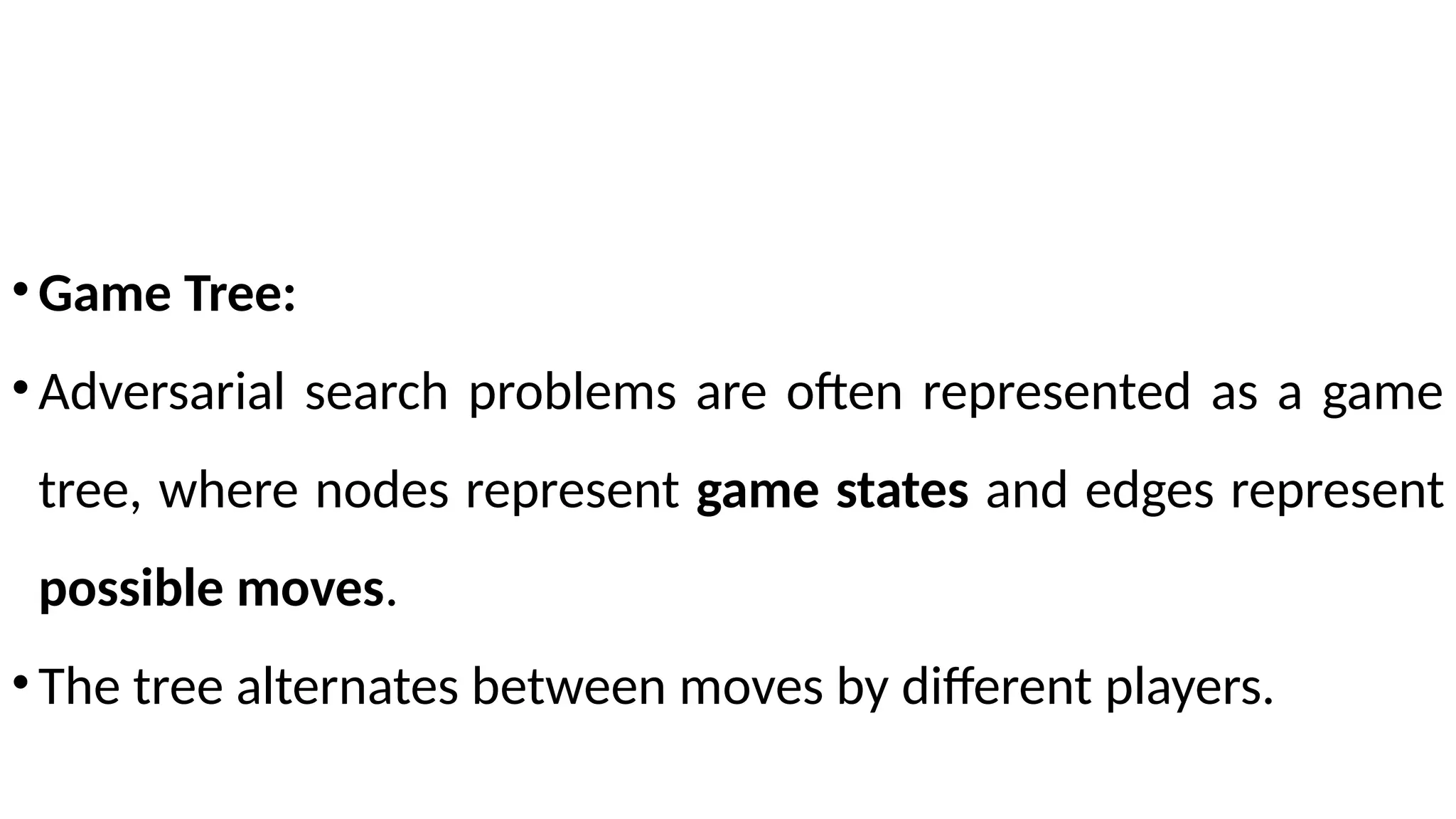 •Game Tree:
•Adversarial search problems are often represented as a game
tree, where nodes represent game states and edges represent
possible moves.
•The tree alternates between moves by different players.
 