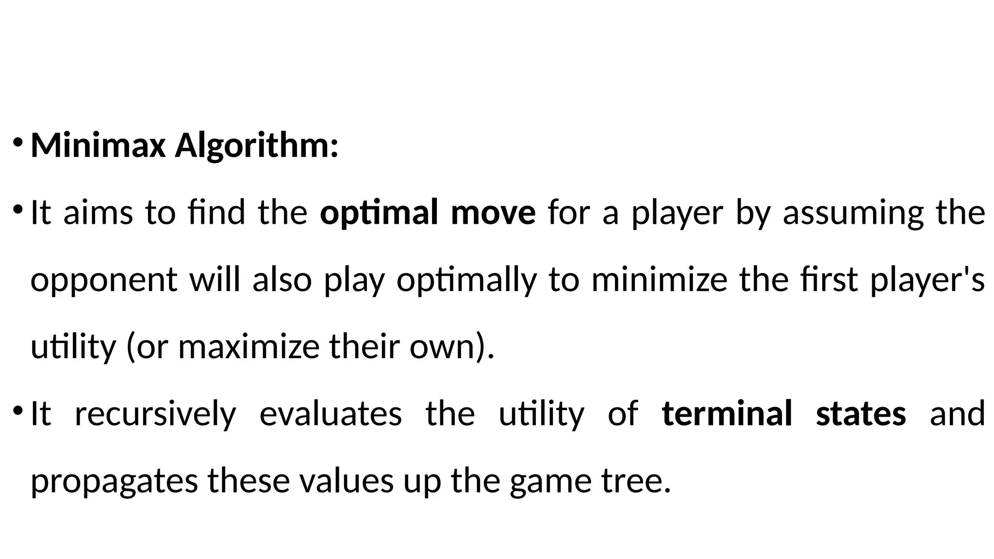 •Minimax Algorithm:
•It aims to find the optimal move for a player by assuming the
opponent will also play optimally to minimize the first player's
utility (or maximize their own).
•It recursively evaluates the utility of terminal states and
propagates these values up the game tree.
 