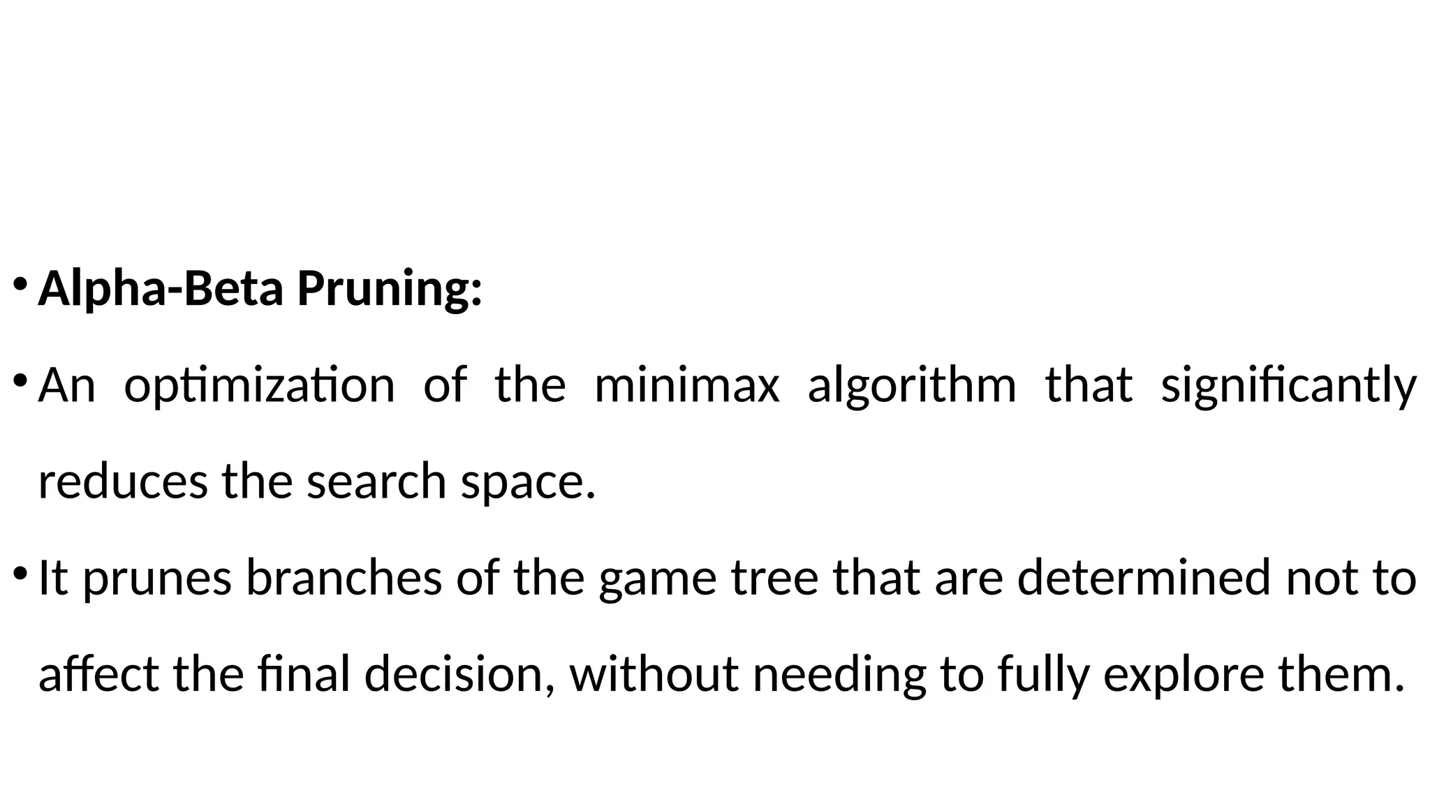•Alpha-Beta Pruning:
•An optimization of the minimax algorithm that significantly
reduces the search space.
•It prunes branches of the game tree that are determined not to
affect the final decision, without needing to fully explore them.
 