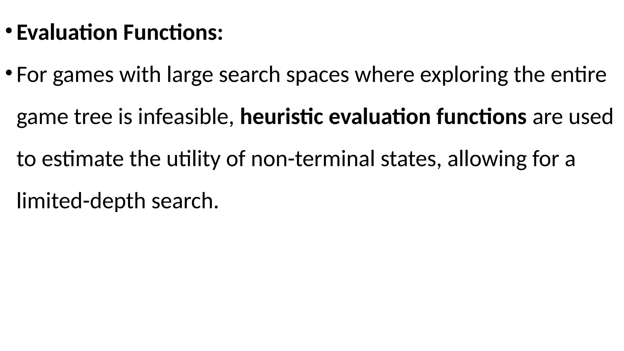 •Evaluation Functions:
•For games with large search spaces where exploring the entire
game tree is infeasible, heuristic evaluation functions are used
to estimate the utility of non-terminal states, allowing for a
limited-depth search.
 