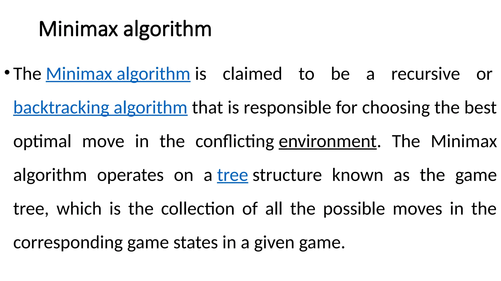 Minimax algorithm
•The Minimax algorithm is claimed to be a recursive or
backtracking algorithm that is responsible for choosing the best
optimal move in the conflicting environment. The Minimax
algorithm operates on a tree structure known as the game
tree, which is the collection of all the possible moves in the
corresponding game states in a given game.
 