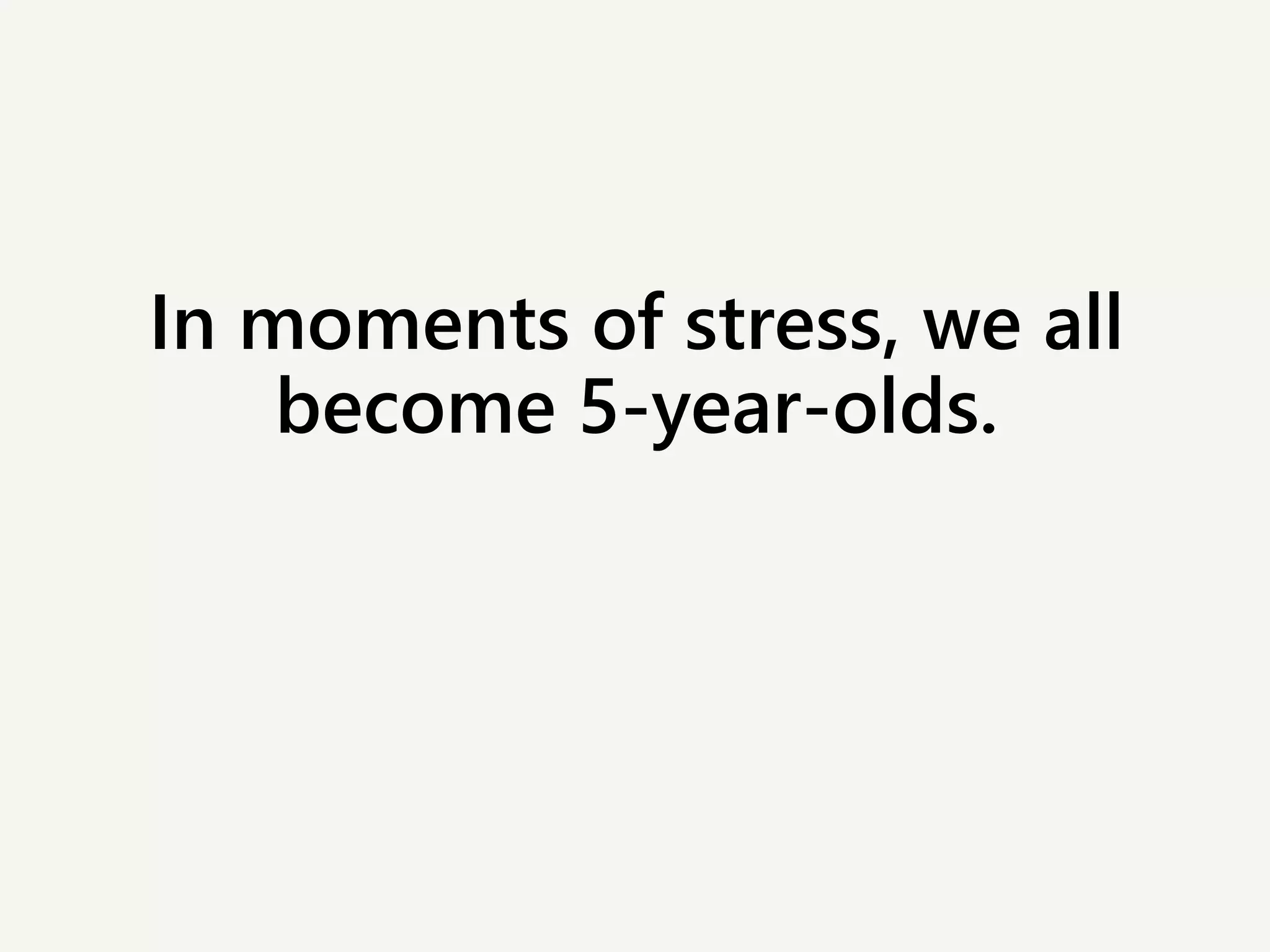 In moments of stress, we all
become 5-year-olds.
 