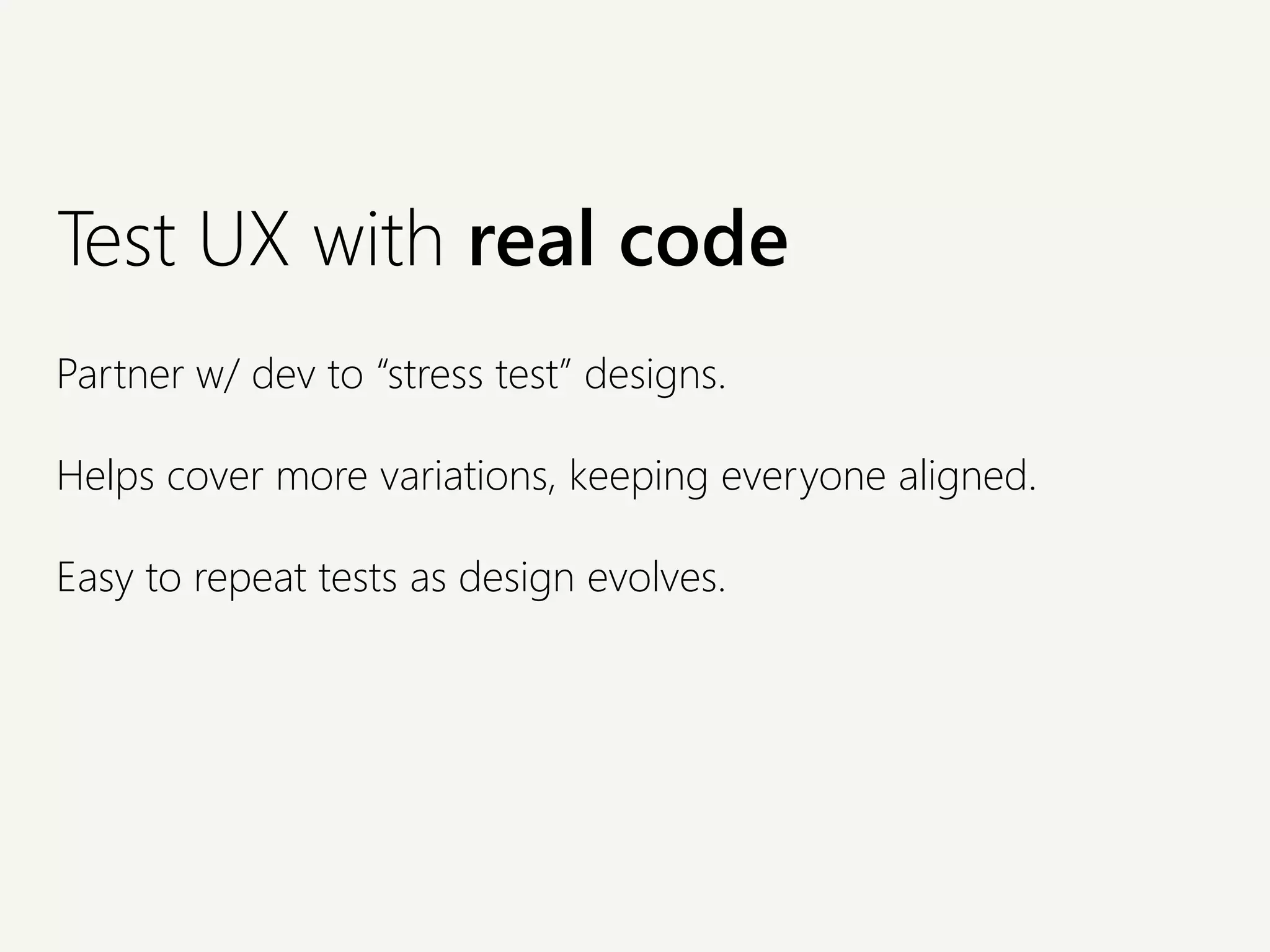 Test UX with real code
Partner w/ dev to “stress test” designs.
Helps cover more variations, keeping everyone aligned.
Easy to repeat tests as design evolves.
 