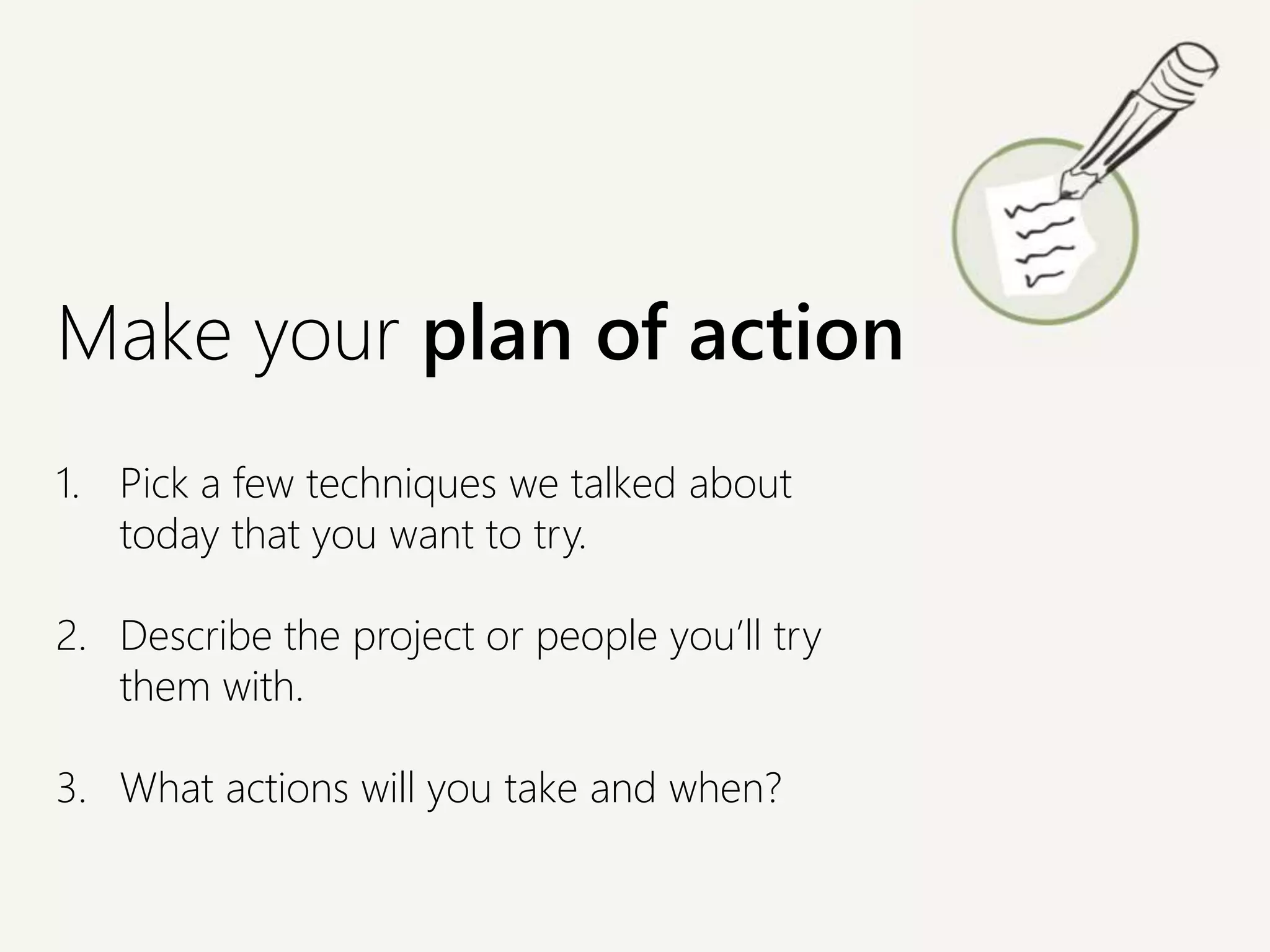 1. Pick a few techniques we talked about
today that you want to try.
2. Describe the project or people you’ll try
them with.
3. What actions will you take and when?
Make your plan of action
 