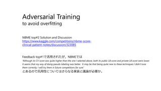 Adversarial Training
to avoid overfitting
NBME top#2 Solution and Discussion
https://www.kaggle.com/competitions/nbme-score-
clinical-patient-notes/discussion/323085
Feedback top#1で活用されたが，NBMEでは
“Although its CV score was quite higher than the one I selected above, both its public LB score and private LB score were lower.
It seems that my way of doing pseudo labeling was better. It may be that being quite new to these techniques I didn't tune
them correctly. I will try them in future competitions for sure.”
とあるので汎用性についてはさらなる実装と議論が必要か。
 