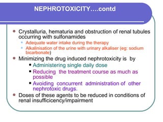 NEPHROTOXICITY….contd Crystalluria, hematuria and obstruction of renal tubules occurring with sulfonamides  Adequate water intake during the therapy  Alkalinisation of the urine with urinary alkaliser (eg: sodium bicarbonate )  Minimizing the drug induced nephrotoxicity is  by Administering single daily dose  Reducing  the treatment course as much as possible   Avoiding  concurrent  administration of  other nephrotoxic drugs . Doses of these agents to be reduced in conditions of renal insufficicency/impairment 