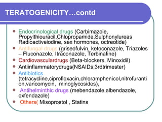 TERATOGENICITY…contd Endocrinological drugs  (Carbimazole, Propylthiouracil,Chlopropamide,Sulphonylureas Radioactiveiodine, sex hormones, octreotide)  Antifungal drugs  (griseofulvin, ketoconazole, Triazoles – Fluconazole, Itraconazole, Terbinafine)  Cardiovasculardrugs  (Beta-blockers, Minoxidil)  Antiinflammatorydrugs(NSAIDs;3rdtrimester)  Antibiotics  (tetracycline,ciprofloxacin,chloramphenicol,nitrofurantion,vancomycin,  minoglycosides),  Antihelminthic drugs  (mebendazole,albendazole, oxfendazole)  Others(  Misoprostol , Statins 