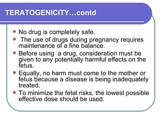 TERATOGENICITY…contd No drug is completely safe.  The use of drugs during pregnancy requires maintenance of a fine balance.  Before using  a drug, consideration must be given to any potentially harmful effects on the fetus.  Equally, no harm must come to the mother or fetus because a disease is being inadequately treated.  To minimize the fetal risks, the lowest possible effective dose should be used. 