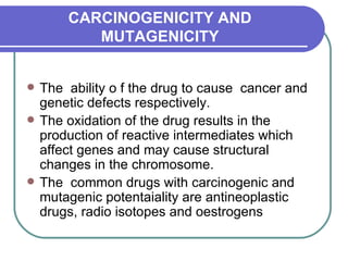 CARCINOGENICITY AND MUTAGENICITY The  ability o f the drug to cause  cancer and genetic defects respectively.  The oxidation of the drug results in the production of reactive intermediates which affect genes and may cause structural changes in the chromosome.  The  common drugs with carcinogenic and mutagenic potentaiality are antineoplastic drugs, radio isotopes and oestrogens  