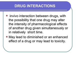 DRUG INTERACTIONS invivo interaction between drugs, with the possibility that one drug may alter the intensity of pharmacological effects of another drug given simultaneously or in relatively  short time.  May lead to diminished or an enhanced effect of a drug or may lead to toxicity.  