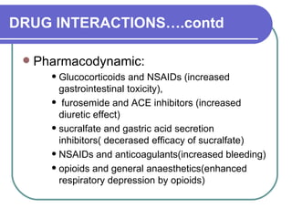 DRUG INTERACTIONS….contd Pharmacodynamic:  Glucocorticoids and NSAIDs (increased gastrointestinal toxicity),  furosemide and ACE inhibitors (increased diuretic effect)  sucralfate and gastric acid secretion inhibitors( decerased efficacy of sucralfate)  NSAIDs and anticoagulants(increased bleeding)  opioids and general anaesthetics(enhanced respiratory depression by opioids)  