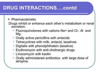 DRUG INTERACTIONS….contd Pharmacokinetic Drugs inhibit or enhance each other’s metabolism or renal excretion.  Fluoroquinolones with cations Na+ and Cl-. Al  and Mg,  Orally active penicillins with antacids  Tetracyclines with milk, antacid, laxatives  Digitalis with phenolphthalein (laxative)  Erythromycin with anti-cholinergic drugs  Linocomycin with kaolin  Orally administered antibiotics  with large dose of atropine.  