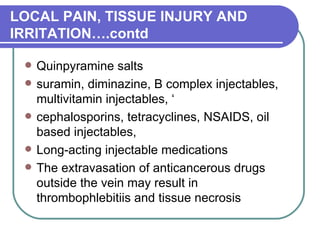 LOCAL PAIN, TISSUE INJURY AND IRRITATION….contd Quinpyramine salts  suramin, diminazine, B complex injectables, multivitamin injectables, ‘ cephalosporins, tetracyclines, NSAIDS, oil based injectables,  Long-acting injectable medications  The extravasation of anticancerous drugs outside the vein may result in thrombophlebitiis and tissue necrosis  